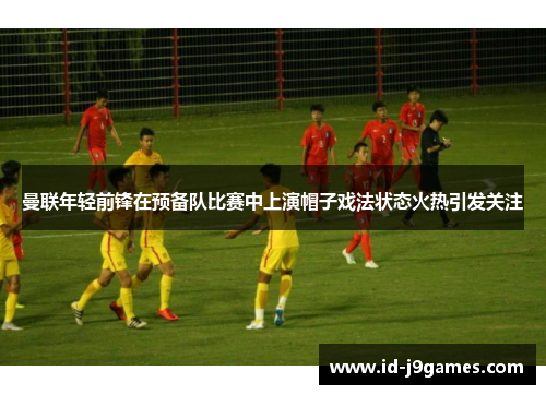 曼联年轻前锋在预备队比赛中上演帽子戏法状态火热引发关注