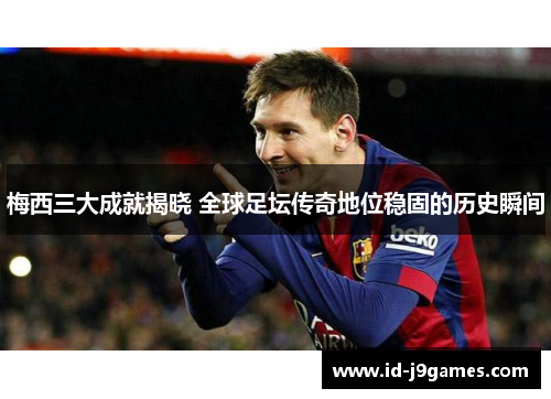 梅西三大成就揭晓 全球足坛传奇地位稳固的历史瞬间