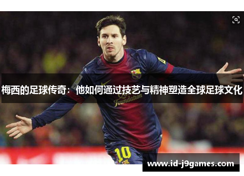 梅西的足球传奇:他如何通过技艺与精神塑造全球足球文化 梅西的足球传奇:他如何通过技艺与精神塑造全球足球文化