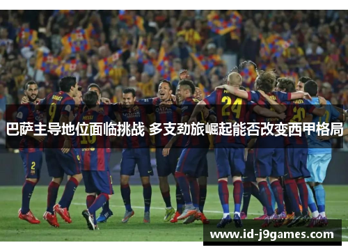 巴萨主导地位面临挑战 多支劲旅崛起能否改变西甲格局 巴萨主导地位面临挑战 多支劲旅崛起能否改变西甲格局