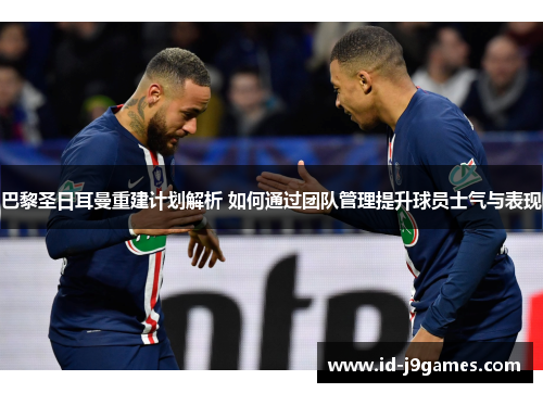 巴黎圣日耳曼重建计划解析 如何通过团队管理提升球员士气与表现
