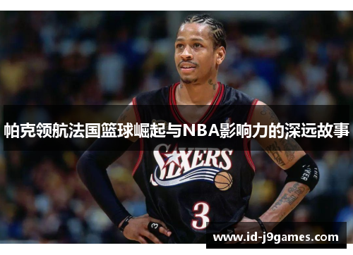 帕克领航法国篮球崛起与NBA影响力的深远故事 帕克领航法国篮球崛起与NBA影响力的深远故事
