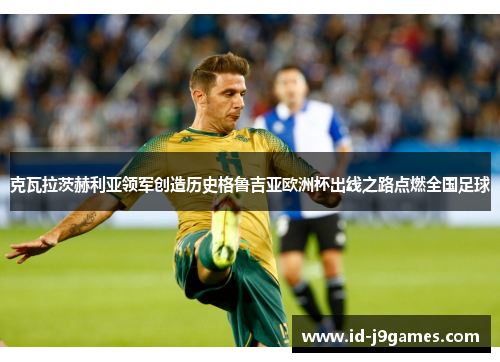 克瓦拉茨赫利亚领军创造历史格鲁吉亚欧洲杯出线之路点燃全国足球 克瓦拉茨赫利亚领军创造历史格鲁吉亚欧洲杯出线之路点燃全国足球