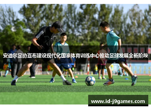 安道尔足协宣布建设现代化国家体育训练中心推动足球发展全新阶段