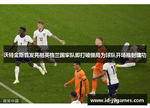 沃特金斯首发亮相英格兰国家队即打破僵局为球队开场推射建功