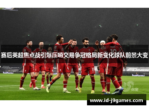 赛后英超焦点战引爆压哨交易争冠格局新变化球队前景大变